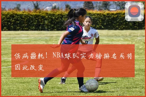 伤病噩耗!NBA球队实力榜排名或将因此改变