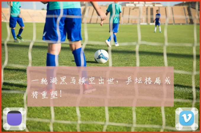 一轮游黑马横空出世,乒坛格局或将重塑!