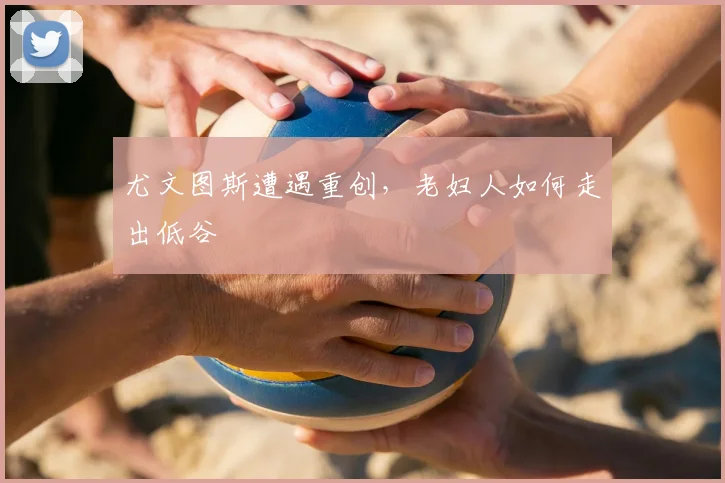 尤文图斯遭遇重创,老妇人如何走出低谷