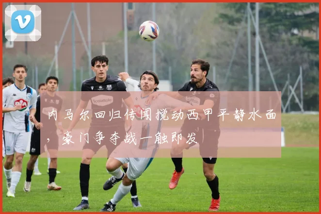 内马尔回归传闻搅动西甲平静水面,豪门争夺战一触即发