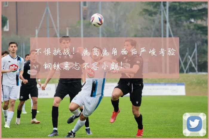 不惧挑战!鹿岛鹿角面临严峻考验,钢铁意志不容小觑!